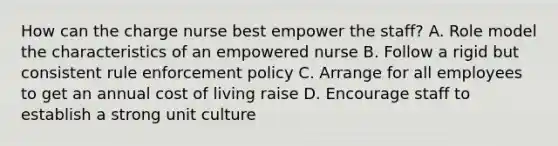 How can the charge nurse best empower the staff? A. Role model the characteristics of an empowered nurse B. Follow a rigid but consistent rule enforcement policy C. Arrange for all employees to get an annual cost of living raise D. Encourage staff to establish a strong unit culture