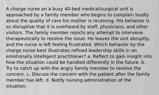 A charge nurse on a busy 40-bed medical/surgical unit is approached by a family member who begins to complain loudly about the quality of care his mother is receiving. His behavior is so disruptive that it is overheard by staff, physicians, and other visitors. The family member rejects any attempt to intervene therapeutically to resolve the issue. He leaves the unit abruptly, and the nurse is left feeling frustrated. Which behavior by the charge nurse best illustrates refined leadership skills in an emotionally intelligent practitioner? a. Reflect to gain insight into how the situation could be handled differently in the future. b. Try to catch up with the angry family member to resolve the concern. c. Discuss the concern with the patient after the family member has left. d. Notify nursing administration of the situation.