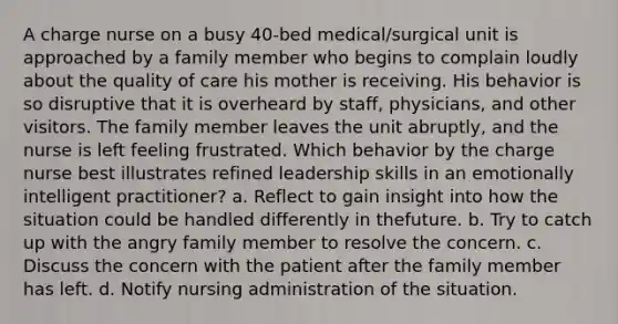 A charge nurse on a busy 40-bed medical/surgical unit is approached by a family member who begins to complain loudly about the quality of care his mother is receiving. His behavior is so disruptive that it is overheard by staff, physicians, and other visitors. The family member leaves the unit abruptly, and the nurse is left feeling frustrated. Which behavior by the charge nurse best illustrates refined leadership skills in an emotionally intelligent practitioner? a. Reflect to gain insight into how the situation could be handled differently in thefuture. b. Try to catch up with the angry family member to resolve the concern. c. Discuss the concern with the patient after the family member has left. d. Notify nursing administration of the situation.