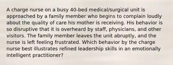 A charge nurse on a busy 40-bed medical/surgical unit is approached by a family member who begins to complain loudly about the quality of care his mother is receiving. His behavior is so disruptive that it is overheard by staff, physicians, and other visitors. The family member leaves the unit abruptly, and the nurse is left feeling frustrated. Which behavior by the charge nurse best illustrates refined leadership skills in an emotionally intelligent practitioner?