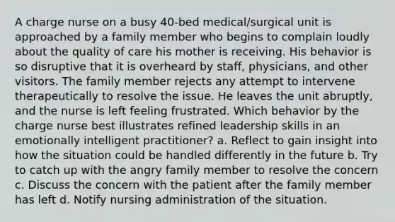 A charge nurse on a busy 40-bed medical/surgical unit is approached by a family member who begins to complain loudly about the quality of care his mother is receiving. His behavior is so disruptive that it is overheard by staff, physicians, and other visitors. The family member rejects any attempt to intervene therapeutically to resolve the issue. He leaves the unit abruptly, and the nurse is left feeling frustrated. Which behavior by the charge nurse best illustrates refined leadership skills in an emotionally intelligent practitioner? a. Reflect to gain insight into how the situation could be handled differently in the future b. Try to catch up with the angry family member to resolve the concern c. Discuss the concern with the patient after the family member has left d. Notify nursing administration of the situation.