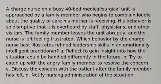 A charge nurse on a busy 40-bed medical/surgical unit is approached by a family member who begins to complain loudly about the quality of care his mother is receiving. His behavior is so disruptive that it is overheard by staff, physicians, and other visitors. The family member leaves the unit abruptly, and the nurse is left feeling frustrated. Which behavior by the charge nurse best illustrates refined leadership skills in an emotionally intelligent practitioner? a. Reflect to gain insight into how the situation could be handled differently in the future. b. Try to catch up with the angry family member to resolve the concern. c. Discuss the concern with the patient after the family member has left. d. Notify nursing administration of the situation.