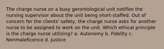 The charge nurse on a busy gerontological unit notifies the nursing supervisor about the unit being short-staffed. Out of concern for the clients' safety, the charge nurse asks for another nurse to be assigned to work on the unit. Which ethical principle is the charge nurse utilizing? a. Autonomy b. Fidelity c. Nonmaleficence d. Justice