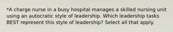 *A charge nurse in a busy hospital manages a skilled nursing unit using an autocratic style of leadership. Which leadership tasks BEST represent this style of leadership? Select all that apply.