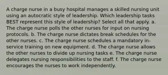 A charge nurse in a busy hospital manages a skilled nursing unit using an autocratic style of leadership. Which leadership tasks BEST represent this style of leadership? Select all that apply. a. The charge nurse polls the other nurses for input on nursing protocols. b. The charge nurse dictates break schedules for the other nurses. c. The charge nurse schedules a mandatory in-service training on new equipment. d. The charge nurse allows the other nurses to divide up nursing tasks e. The charge nurse delegates nursing responsibilities to the staff. f. The charge nurse encourages the nurses to work independently.