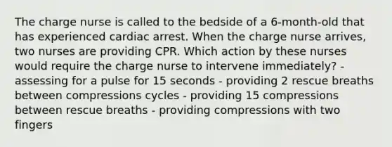 The charge nurse is called to the bedside of a 6-month-old that has experienced cardiac arrest. When the charge nurse arrives, two nurses are providing CPR. Which action by these nurses would require the charge nurse to intervene immediately? - assessing for a pulse for 15 seconds - providing 2 rescue breaths between compressions cycles - providing 15 compressions between rescue breaths - providing compressions with two fingers