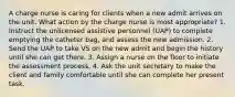 A charge nurse is caring for clients when a new admit arrives on the unit. What action by the charge nurse is most appropriate? 1. Instruct the unlicensed assistive personnel (UAP) to complete emptying the catheter bag, and assess the new admission. 2. Send the UAP to take VS on the new admit and begin the history until she can get there. 3. Assign a nurse on the floor to initiate the assessment process. 4. Ask the unit secretary to make the client and family comfortable until she can complete her present task.