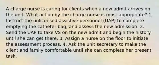 A charge nurse is caring for clients when a new admit arrives on the unit. What action by the charge nurse is most appropriate? 1. Instruct the unlicensed assistive personnel (UAP) to complete emptying the catheter bag, and assess the new admission. 2. Send the UAP to take VS on the new admit and begin the history until she can get there. 3. Assign a nurse on the floor to initiate the assessment process. 4. Ask the unit secretary to make the client and family comfortable until she can complete her present task.