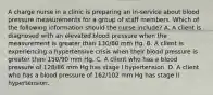 A charge nurse in a clinic is preparing an in-service about blood pressure measurements for a group of staff members. Which of the following information should the nurse include? A. A client is diagnosed with an elevated blood pressure when the measurement is greater than 130/80 mm Hg. B. A client is experiencing a hypertensive crisis when their blood pressure is greater than 150/90 mm Hg. C. A client who has a blood pressure of 128/86 mm Hg has stage I hypertension. D. A client who has a blood pressure of 162/102 mm Hg has stage II hypertension.