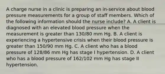 A charge nurse in a clinic is preparing an in-service about blood pressure measurements for a group of staff members. Which of the following information should the nurse include? A. A client is diagnosed with an elevated blood pressure when the measurement is greater than 130/80 mm Hg. B. A client is experiencing a hypertensive crisis when their blood pressure is greater than 150/90 mm Hg. C. A client who has a blood pressure of 128/86 mm Hg has stage I hypertension. D. A client who has a blood pressure of 162/102 mm Hg has stage II hypertension.