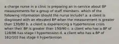 a charge nurse in a clinic is preparing an in-service about BP measurements for a group of staff members. which of the following information should the nurse include? a. a client is diagnosed with an elevated BP when the measurement is greater than 130/80 b. a client is experiencing a hypertensive crisis when their BP is greater than 150/90 c. a client who has a BP of 128/86 has stage I hypertension d. a client who has a BP of 162/102 has stage II hypertension