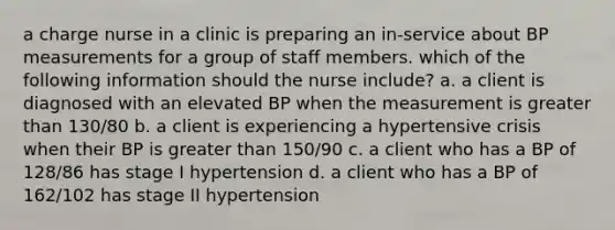 a charge nurse in a clinic is preparing an in-service about BP measurements for a group of staff members. which of the following information should the nurse include? a. a client is diagnosed with an elevated BP when the measurement is greater than 130/80 b. a client is experiencing a hypertensive crisis when their BP is greater than 150/90 c. a client who has a BP of 128/86 has stage I hypertension d. a client who has a BP of 162/102 has stage II hypertension