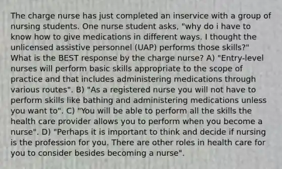 The charge nurse has just completed an inservice with a group of nursing students. One nurse student asks, "why do i have to know how to give medications in different ways. I thought the unlicensed assistive personnel (UAP) performs those skills?" What is the BEST response by the charge nurse? A) "Entry-level nurses will perform basic skills appropriate to the scope of practice and that includes administering medications through various routes". B) "As a registered nurse you will not have to perform skills like bathing and administering medications unless you want to". C) "You will be able to perform all the skills the health care provider allows you to perform when you become a nurse". D) "Perhaps it is important to think and decide if nursing is the profession for you. There are other roles in health care for you to consider besides becoming a nurse".