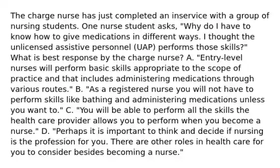 The charge nurse has just completed an inservice with a group of nursing students. One nurse student asks, "Why do I have to know how to give medications in different ways. I thought the unlicensed assistive personnel (UAP) performs those skills?" What is best response by the charge nurse? A. "Entry-level nurses will perform basic skills appropriate to the scope of practice and that includes administering medications through various routes." B. "As a registered nurse you will not have to perform skills like bathing and administering medications unless you want to." C. "You will be able to perform all the skills the health care provider allows you to perform when you become a nurse." D. "Perhaps it is important to think and decide if nursing is the profession for you. There are other roles in health care for you to consider besides becoming a nurse."