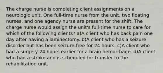 The charge nurse is completing client assignments on a neurologic unit. One full-time nurse from the unit, two floating nurses, and one agency nurse are present for the shift. The charge nurse would assign the unit's full-time nurse to care for which of the following clients? a)A client who has back pain one day after having a laminectomy. b)A client who has a seizure disorder but has been seizure-free for 24 hours. c)A client who had a surgery 24 hours earlier for a brain hemorrhage. d)A client who had a stroke and is scheduled for transfer to the rehabilitation unit.