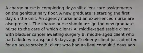 A charge nurse is completing day-shift client care assignments on the genitourinary floor. A new graduate is starting the first day on the unit. An agency nurse and an experienced nurse are also present. The charge nurse should assign the new graduate nurse to the care of which client? A: middle-aged stable client with bladder cancer awaiting surgery B: middle-aged client who had a kidney transplant 3 days ago C: elderly client just admitted for an acute stroke B: client who had an ileal conduit 3 days ago