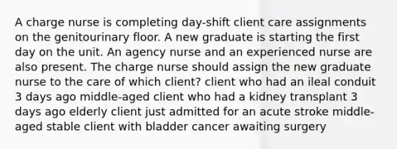 A charge nurse is completing day-shift client care assignments on the genitourinary floor. A new graduate is starting the first day on the unit. An agency nurse and an experienced nurse are also present. The charge nurse should assign the new graduate nurse to the care of which client? client who had an ileal conduit 3 days ago middle-aged client who had a kidney transplant 3 days ago elderly client just admitted for an acute stroke middle-aged stable client with bladder cancer awaiting surgery