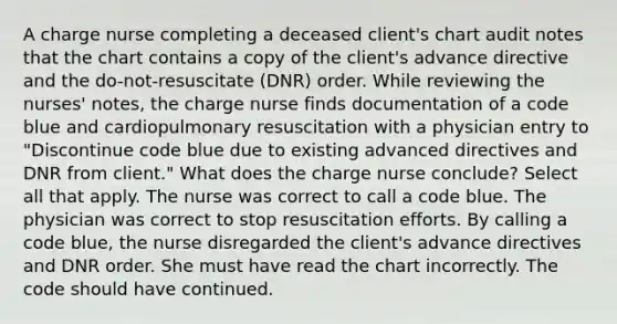 A charge nurse completing a deceased client's chart audit notes that the chart contains a copy of the client's advance directive and the do-not-resuscitate (DNR) order. While reviewing the nurses' notes, the charge nurse finds documentation of a code blue and cardiopulmonary resuscitation with a physician entry to "Discontinue code blue due to existing advanced directives and DNR from client." What does the charge nurse conclude? Select all that apply. The nurse was correct to call a code blue. The physician was correct to stop resuscitation efforts. By calling a code blue, the nurse disregarded the client's advance directives and DNR order. She must have read the chart incorrectly. The code should have continued.