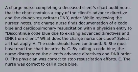 A charge nurse completing a deceased client's chart audit notes that the chart contains a copy of the client's advance directive and the do-not-resuscitate (DNR) order. While reviewing the nurses' notes, the charge nurse finds documentation of a code blue and cardiopulmonary resuscitation with a physician entry to "Discontinue code blue due to existing advanced directives and DNR from client." What does the charge nurse conclude? Select all that apply. A. The code should have continued. B. She must have read the chart incorrectly. C. By calling a code blue, the nurse disregarded the client's advance directives and DNR order. D. The physician was correct to stop resuscitation efforts. E. The nurse was correct to call a code blue.