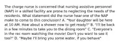 The charge nurse is concerned that nursing assistive personnel (NAP) in a skilled facility are prone to neglecting the needs of the residents. What statement did the nurse hear one of the NAP make to come to this conclusion? A. "Your daughter will be here at 10 AM. How about a shower now to get ready?" B. "I'll be back in a few minutes to take you to the dining room" C. "Everyone's in the rec room watching the movie! Don't you want to see it too?" D. "Maybe I'll bring you some water, if you behave"