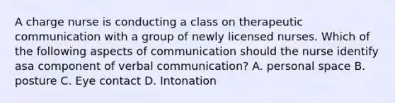 A charge nurse is conducting a class on therapeutic communication with a group of newly licensed nurses. Which of the following aspects of communication should the nurse identify asa component of verbal communication? A. personal space B. posture C. Eye contact D. Intonation