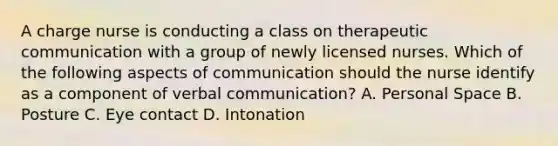 A charge nurse is conducting a class on therapeutic communication with a group of newly licensed nurses. Which of the following aspects of communication should the nurse identify as a component of verbal communication? A. Personal Space B. Posture C. Eye contact D. Intonation