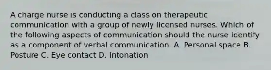 A charge nurse is conducting a class on therapeutic communication with a group of newly licensed nurses. Which of the following aspects of communication should the nurse identify as a component of verbal communication. A. Personal space B. Posture C. Eye contact D. Intonation