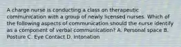 A charge nurse is conducting a class on therapeutic communication with a group of newly licensed nurses. Which of the following aspects of communication should the nurse identify as a component of verbal communication? A. Personal space B. Posture C. Eye Contact D. Intonation