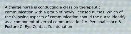 A charge nurse is conducting a class on therapeutic communication with a group of newly licensed nurses. Which of the following aspects of communication should the nurse identify as a component of verbal communication? A. Personal space B. Posture C. Eye Contact D. Intonation