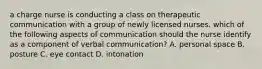 a charge nurse is conducting a class on therapeutic communication with a group of newly licensed nurses. which of the following aspects of communication should the nurse identify as a component of verbal communication? A. personal space B. posture C. eye contact D. intonation