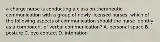 a charge nurse is conducting a class on therapeutic communication with a group of newly licensed nurses. which of the following aspects of communication should the nurse identify as a component of verbal communication? A. personal space B. posture C. eye contact D. intonation