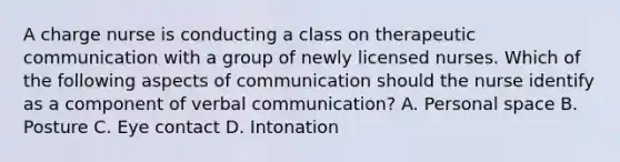 A charge nurse is conducting a class on therapeutic communication with a group of newly licensed nurses. Which of the following aspects of communication should the nurse identify as a component of verbal communication? A. Personal space B. Posture C. Eye contact D. Intonation