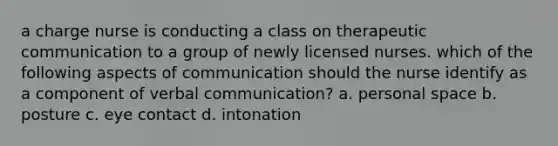 a charge nurse is conducting a class on therapeutic communication to a group of newly licensed nurses. which of the following aspects of communication should the nurse identify as a component of verbal communication? a. personal space b. posture c. eye contact d. intonation