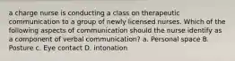 a charge nurse is conducting a class on therapeutic communication to a group of newly licensed nurses. Which of the following aspects of communication should the nurse identify as a component of verbal communication? a. Personal space B. Posture c. Eye contact D. intonation