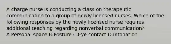 A charge nurse is conducting a class on therapeutic communication to a group of newly licensed nurses. Which of the following responses by the newly licensed nurse requires additional teaching regarding nonverbal communication? A.Personal space B.Posture C.Eye contact D.Intonation