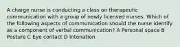 A charge nurse is conducting a class on therapeutic communication with a group of newly licensed nurses. Which of the following aspects of communication should the nurse identify as a component of verbal communication? A Personal space​​​​​​​ B Posture C Eye contact D Intonation