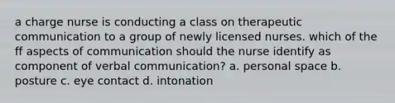 a charge nurse is conducting a class on therapeutic communication to a group of newly licensed nurses. which of the ff aspects of communication should the nurse identify as component of verbal communication? a. personal space b. posture c. eye contact d. intonation