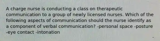 A charge nurse is conducting a class on therapeutic communication to a group of newly licensed nurses. Which of the following aspects of communication should the nurse identify as a component of verbal communication? -personal space -posture -eye contact -intonation