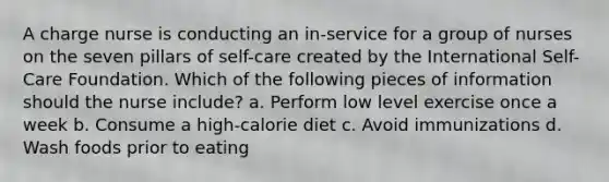 A charge nurse is conducting an in-service for a group of nurses on the seven pillars of self-care created by the International Self-Care Foundation. Which of the following pieces of information should the nurse include? a. Perform low level exercise once a week b. Consume a high-calorie diet c. Avoid immunizations d. Wash foods prior to eating