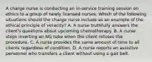 A charge nurse is conducting an in-service training session on ethics to a group of newly licensed nurses. Which of the following situations should the charge nurse include as an example of the ethical principle of veracity? A. A nurse truthfully answers the client's questions about upcoming chemotherapy. B. A nurse stops inserting an NG tube when the client refuses the procedure. C. A nurse provides the same amount of time to all clients regardless of condition. D. A nurse reports an assistive personnel who transfers a client without using a gait belt.