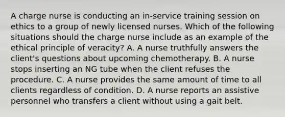 A charge nurse is conducting an in-service training session on ethics to a group of newly licensed nurses. Which of the following situations should the charge nurse include as an example of the ethical principle of veracity? A. A nurse truthfully answers the client's questions about upcoming chemotherapy. B. A nurse stops inserting an NG tube when the client refuses the procedure. C. A nurse provides the same amount of time to all clients regardless of condition. D. A nurse reports an assistive personnel who transfers a client without using a gait belt.