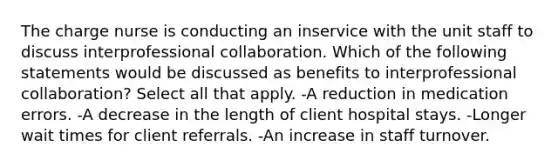 The charge nurse is conducting an inservice with the unit staff to discuss interprofessional collaboration. Which of the following statements would be discussed as benefits to interprofessional collaboration? Select all that apply. -A reduction in medication errors. -A decrease in the length of client hospital stays. -Longer wait times for client referrals. -An increase in staff turnover.
