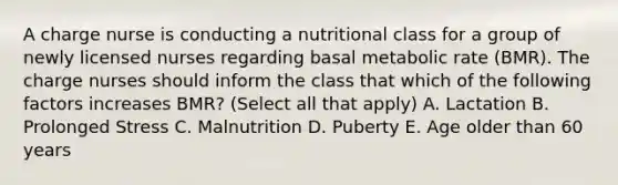 A charge nurse is conducting a nutritional class for a group of newly licensed nurses regarding basal metabolic rate (BMR). The charge nurses should inform the class that which of the following factors increases BMR? (Select all that apply) A. Lactation B. Prolonged Stress C. Malnutrition D. Puberty E. Age older than 60 years