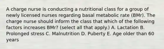 A charge nurse is conducting a nutritional class for a group of newly licensed nurses regarding basal metabolic rate (BMr). The charge nurse should inform the class that which of the following factors increases BMr? (select all that apply.) A. Lactation B. Prolonged stress C. Malnutrition D. Puberty E. Age older than 60 years