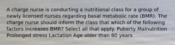 A charge nurse is conducting a nutritional class for a group of newly licensed nurses regarding basal metabolic rate (BMR). The charge nurse should inform the class that which of the following factors increases BMR? Select all that apply. Puberty Malnutrition Prolonged stress Lactation Age older than 60 years