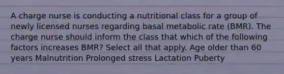 A charge nurse is conducting a nutritional class for a group of newly licensed nurses regarding basal metabolic rate (BMR). The charge nurse should inform the class that which of the following factors increases BMR? Select all that apply. Age older than 60 years Malnutrition Prolonged stress Lactation Puberty