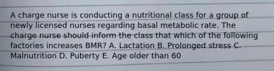 A charge nurse is conducting a nutritional class for a group of newly licensed nurses regarding basal metabolic rate. The charge nurse should inform the class that which of the following factories increases BMR? A. Lactation B. Prolonged stress C. Malnutrition D. Puberty E. Age older than 60