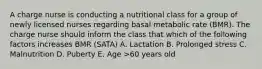 A charge nurse is conducting a nutritional class for a group of newly licensed nurses regarding basal metabolic rate (BMR). The charge nurse should inform the class that which of the following factors increases BMR (SATA) A. Lactation B. Prolonged stress C. Malnutrition D. Puberty E. Age >60 years old