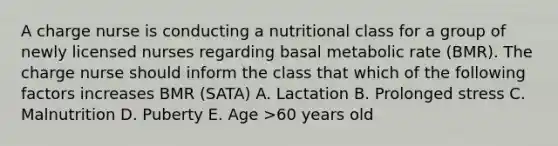 A charge nurse is conducting a nutritional class for a group of newly licensed nurses regarding basal metabolic rate (BMR). The charge nurse should inform the class that which of the following factors increases BMR (SATA) A. Lactation B. Prolonged stress C. Malnutrition D. Puberty E. Age >60 years old