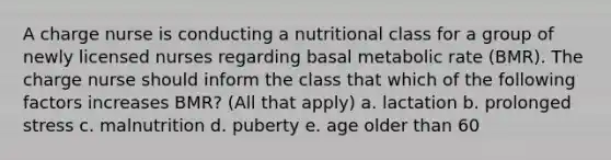 A charge nurse is conducting a nutritional class for a group of newly licensed nurses regarding basal metabolic rate (BMR). The charge nurse should inform the class that which of the following factors increases BMR? (All that apply) a. lactation b. prolonged stress c. malnutrition d. puberty e. age older than 60